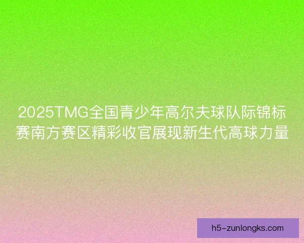 2025TMG全国青少年高尔夫球队际锦标赛南方赛区精彩收官展现新生代高球力量