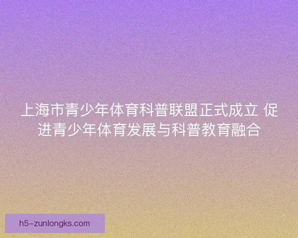 上海市青少年体育科普联盟正式成立 促进青少年体育发展与科普教育融合