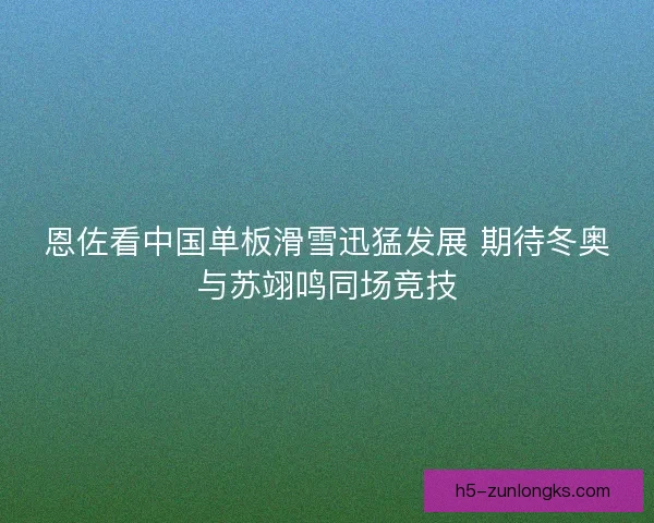 恩佐看中国单板滑雪迅猛发展 期待冬奥与苏翊鸣同场竞技
