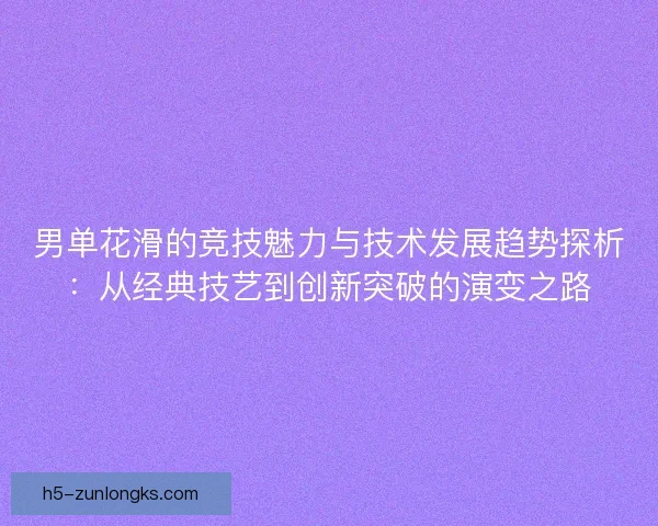 男单花滑的竞技魅力与技术发展趋势探析：从经典技艺到创新突破的演变之路